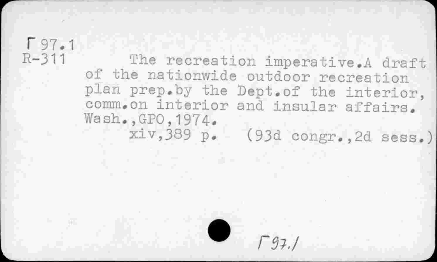 ﻿r 97.1
R-311	The recreation imperative.A draft
of the nationwide outdoor recreation plan prep.by the Dept.of the interior, comm.on interior and insular affairs. Wash.,GPO,1974.
xiv,389 p. (93d congr,,2d sess.